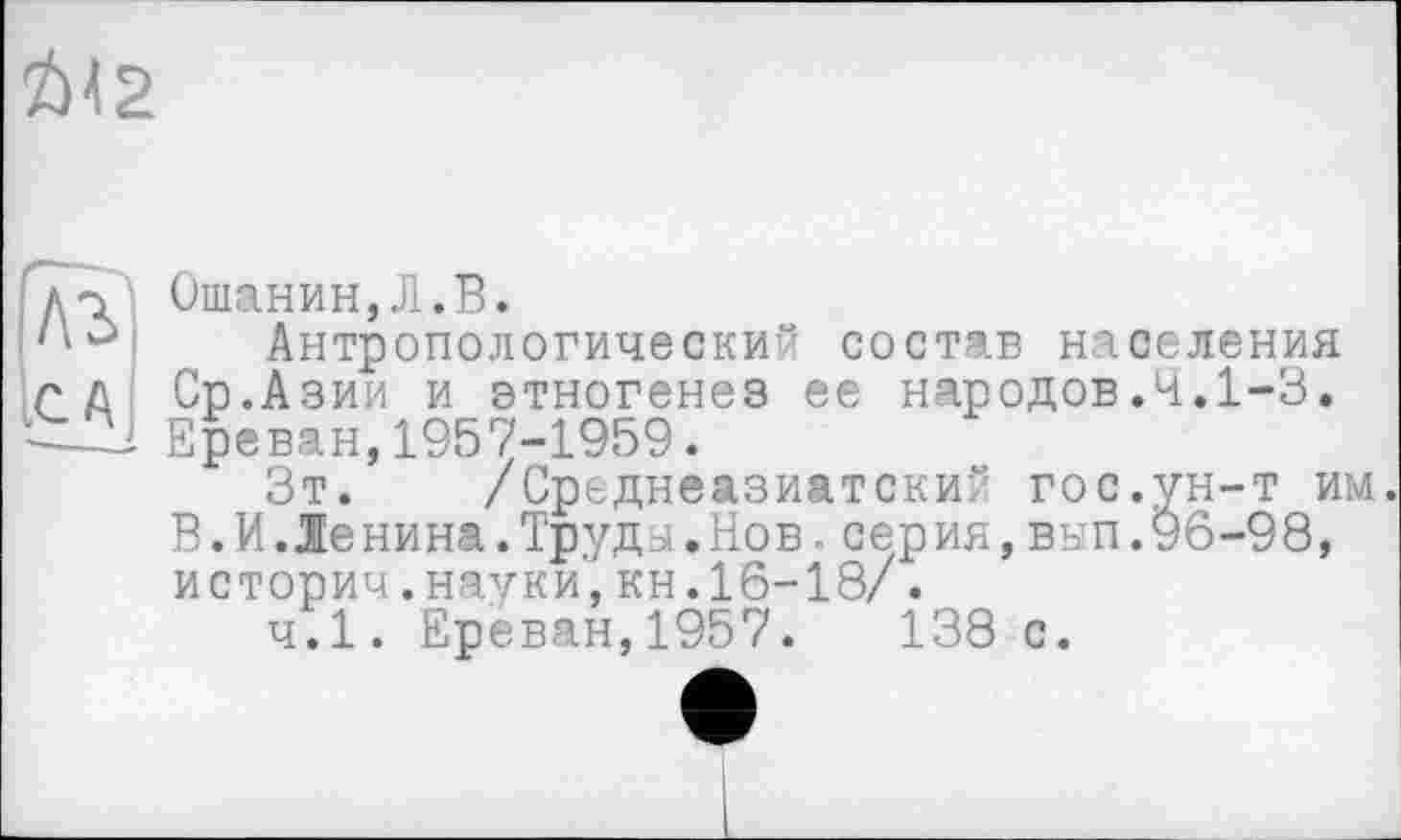 ﻿І>\2
дт.’ Ошанин,Л.В.
Антропологический состав населения г д Ср.Азии и этногенез ее народов.4.1-3.
Ереван, 1957-1959.
Зт. /Среднеазиатский гос.ун-т им. В.И.Ленина.Труда.Нов.серия,вып.96-98, историч.науки,кн.16-18/.
ч.1. Ереван,1957.	138 с.